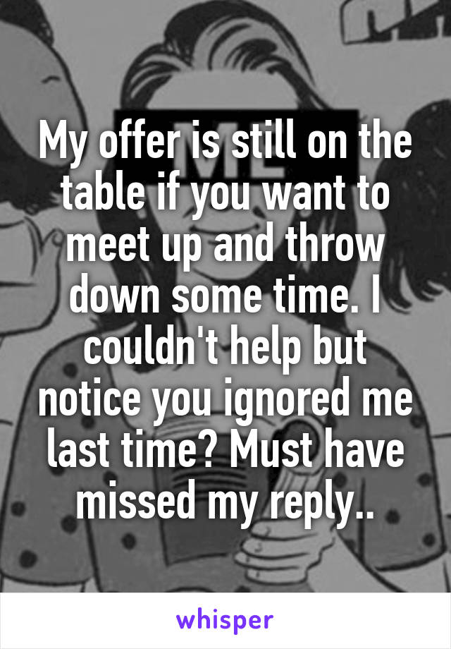 My offer is still on the table if you want to meet up and throw down some time. I couldn't help but notice you ignored me last time? Must have missed my reply..