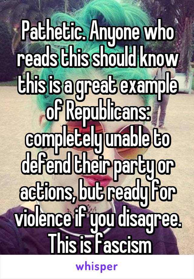 Pathetic. Anyone who reads this should know this is a great example of Republicans: completely unable to defend their party or actions, but ready for violence if you disagree.  This is fascism