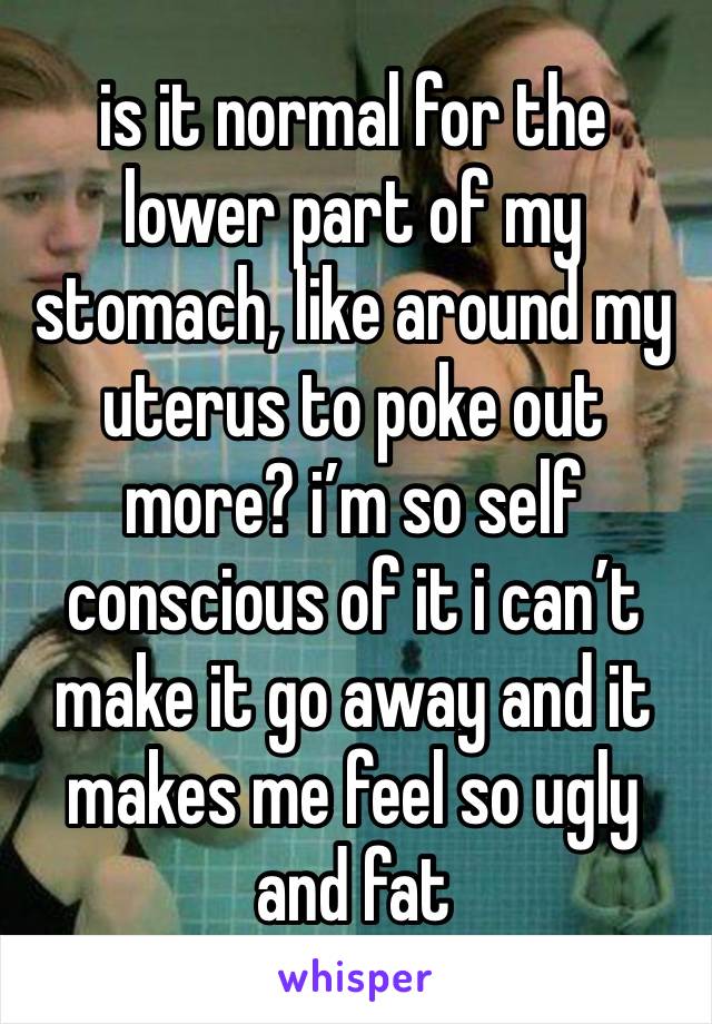 is it normal for the lower part of my stomach, like around my uterus to poke out more? i’m so self conscious of it i can’t make it go away and it makes me feel so ugly and fat