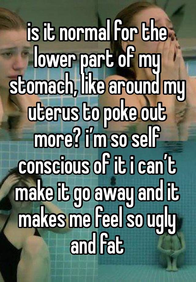 is it normal for the lower part of my stomach, like around my uterus to poke out more? i’m so self conscious of it i can’t make it go away and it makes me feel so ugly and fat