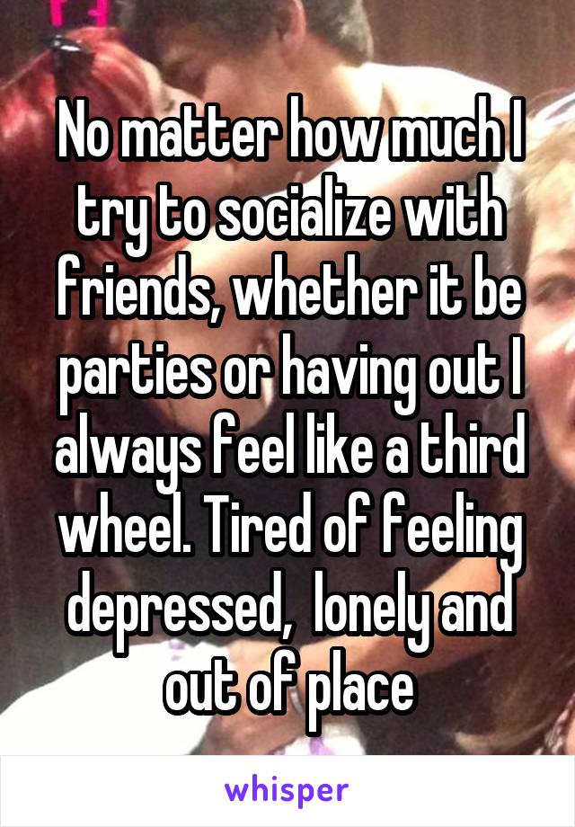 No matter how much I try to socialize with friends, whether it be parties or having out I always feel like a third wheel. Tired of feeling depressed,  lonely and out of place