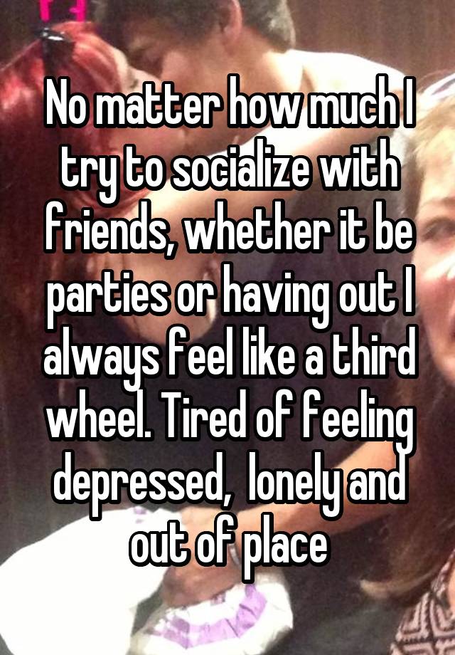 No matter how much I try to socialize with friends, whether it be parties or having out I always feel like a third wheel. Tired of feeling depressed,  lonely and out of place