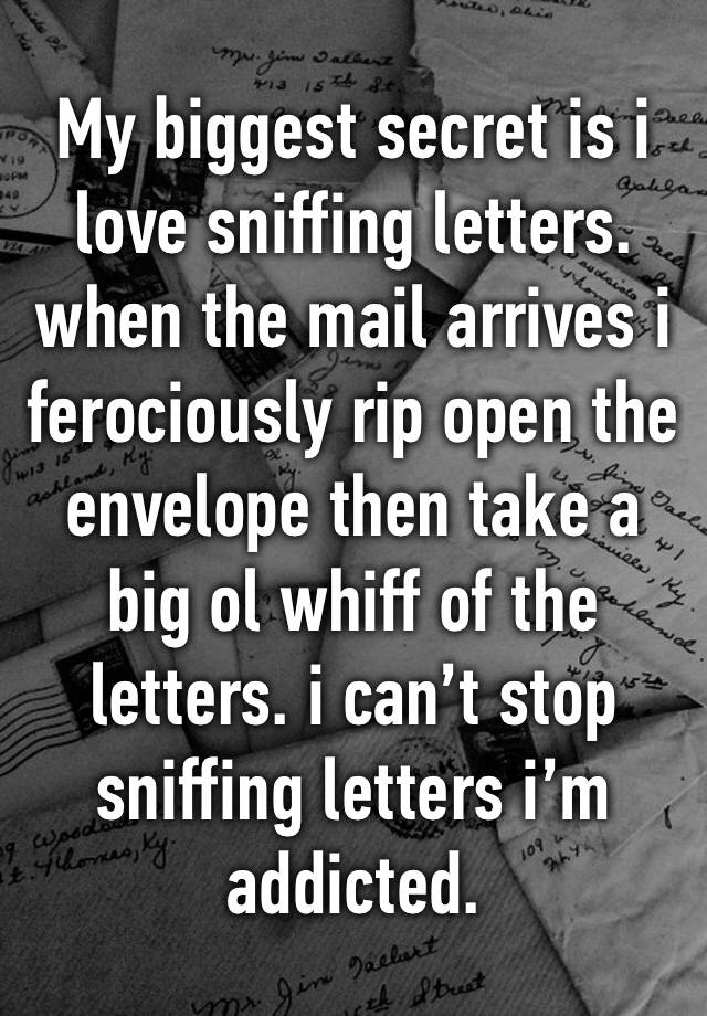 My biggest secret is i love sniffing letters. when the mail arrives i ferociously rip open the envelope then take a big ol whiff of the letters. i can’t stop sniffing letters i’m addicted. 