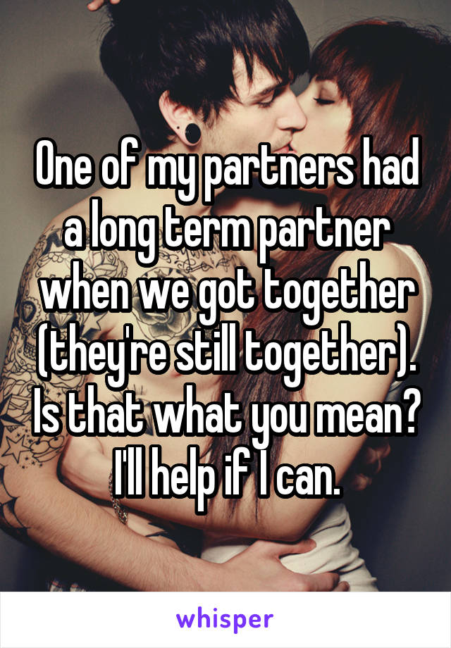 One of my partners had a long term partner when we got together (they're still together). Is that what you mean? I'll help if I can.