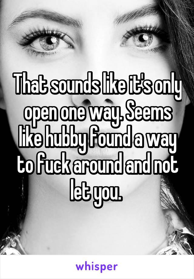 That sounds like it's only open one way. Seems like hubby found a way to fuck around and not let you. 