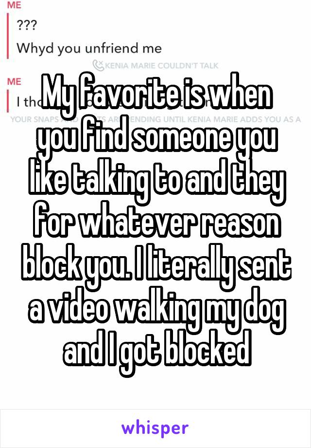 My favorite is when you find someone you like talking to and they for whatever reason block you. I literally sent a video walking my dog and I got blocked