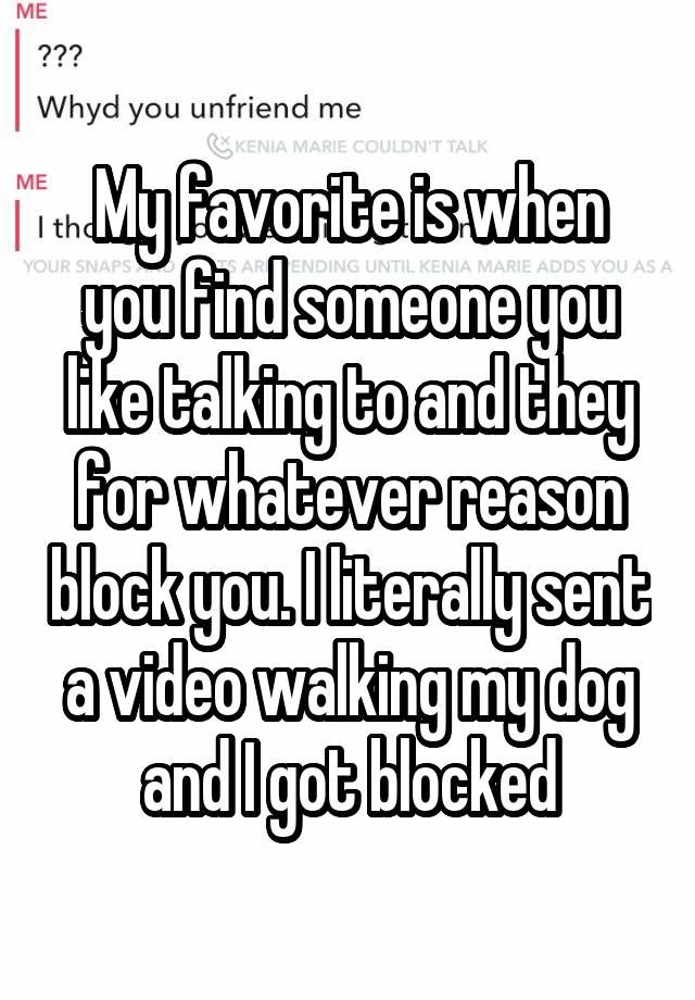 My favorite is when you find someone you like talking to and they for whatever reason block you. I literally sent a video walking my dog and I got blocked