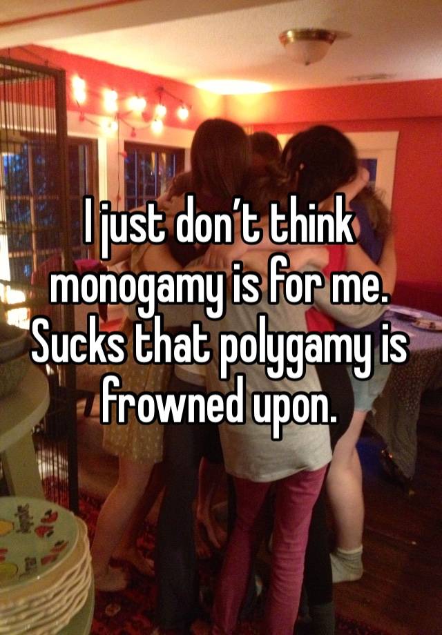 I just don’t think monogamy is for me. Sucks that polygamy is frowned upon.