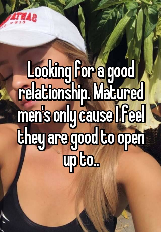 Looking for a good relationship. Matured men's only cause I feel they are good to open up to..