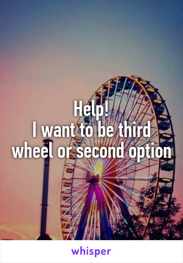 Help!
I want to be third wheel or second option