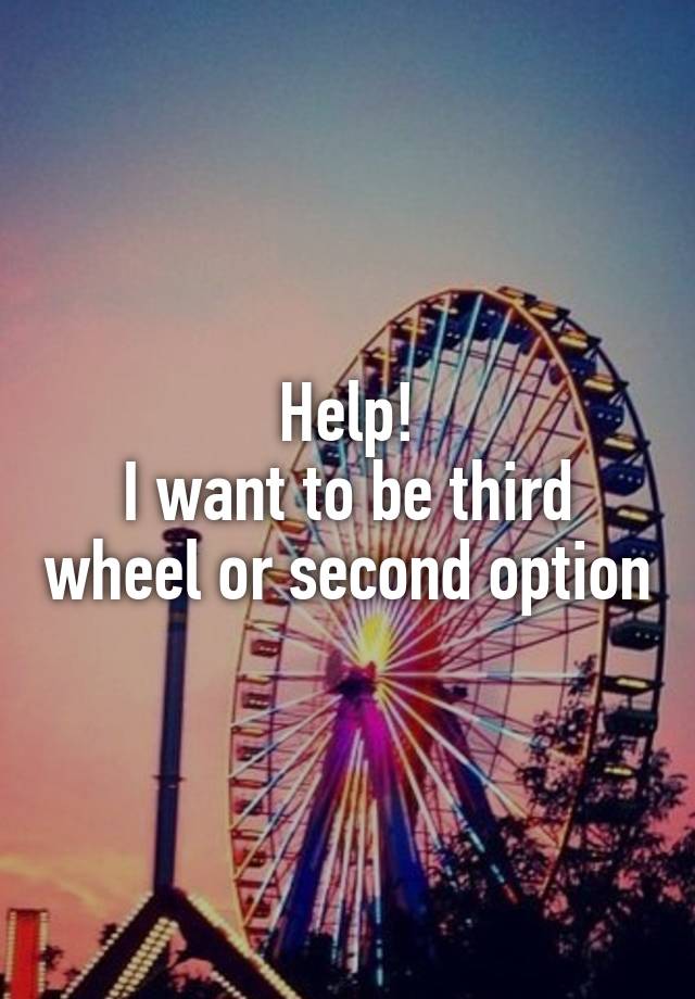 Help!
I want to be third wheel or second option