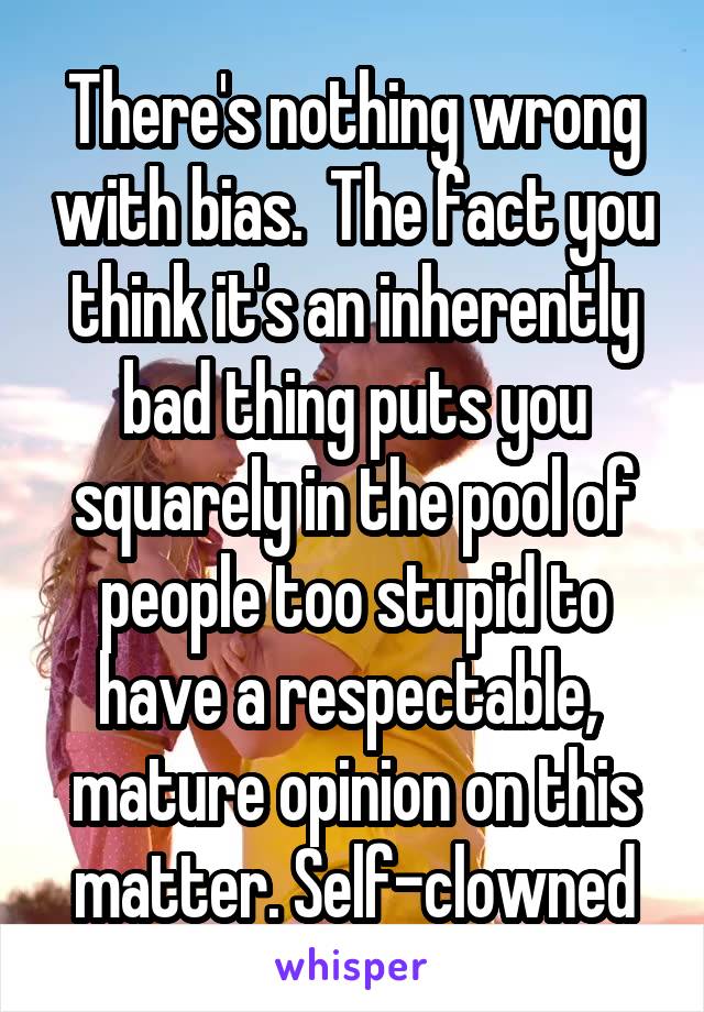 There's nothing wrong with bias.  The fact you think it's an inherently bad thing puts you squarely in the pool of people too stupid to have a respectable,  mature opinion on this matter. Self-clowned