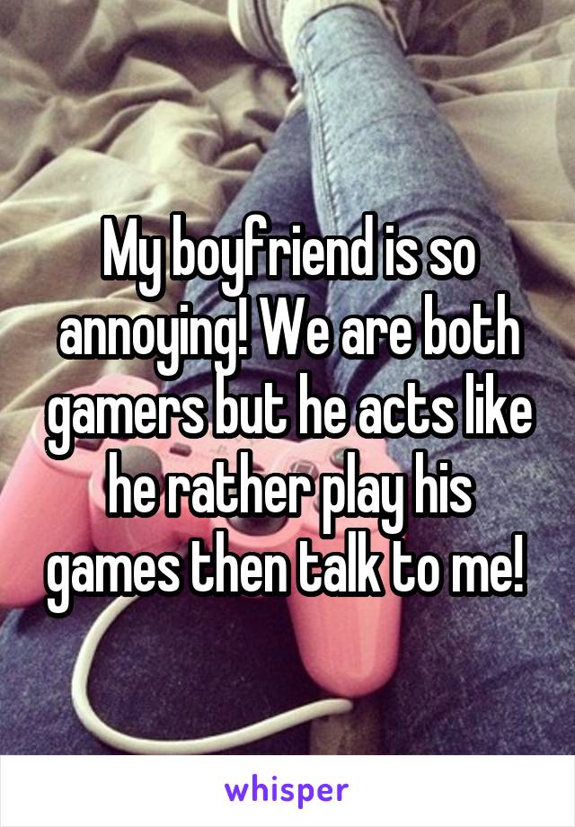 My boyfriend is so annoying! We are both gamers but he acts like he rather play his games then talk to me! 