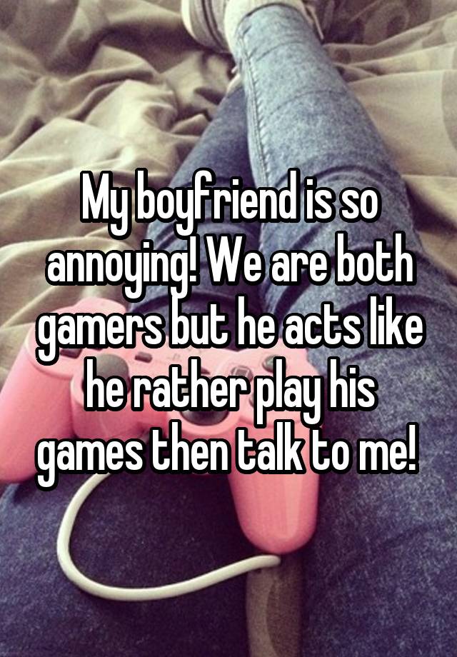 My boyfriend is so annoying! We are both gamers but he acts like he rather play his games then talk to me! 