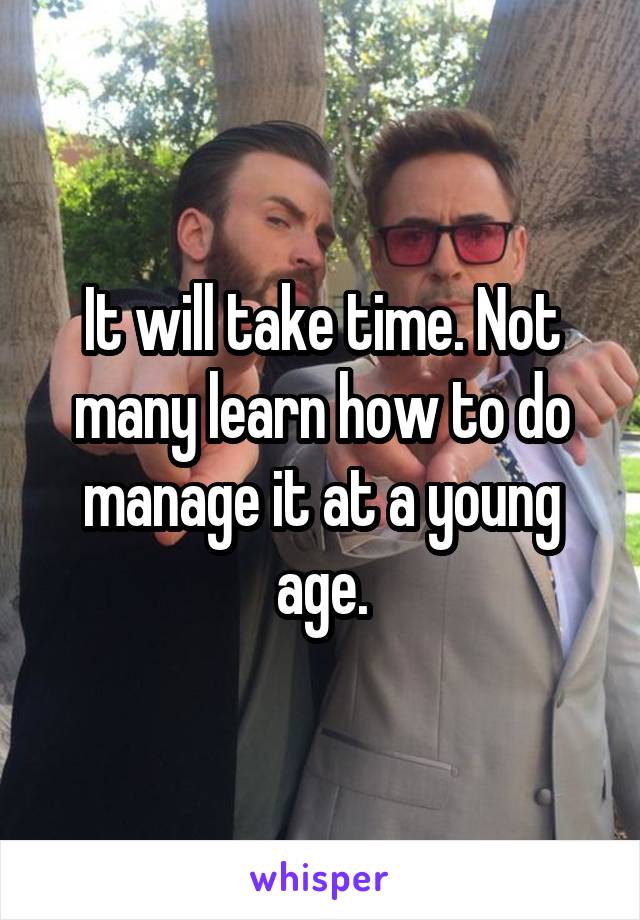 It will take time. Not many learn how to do manage it at a young age.