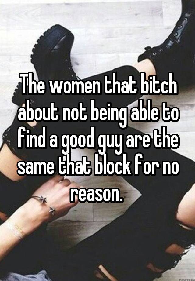 The women that bitch about not being able to find a good guy are the same that block for no reason. 