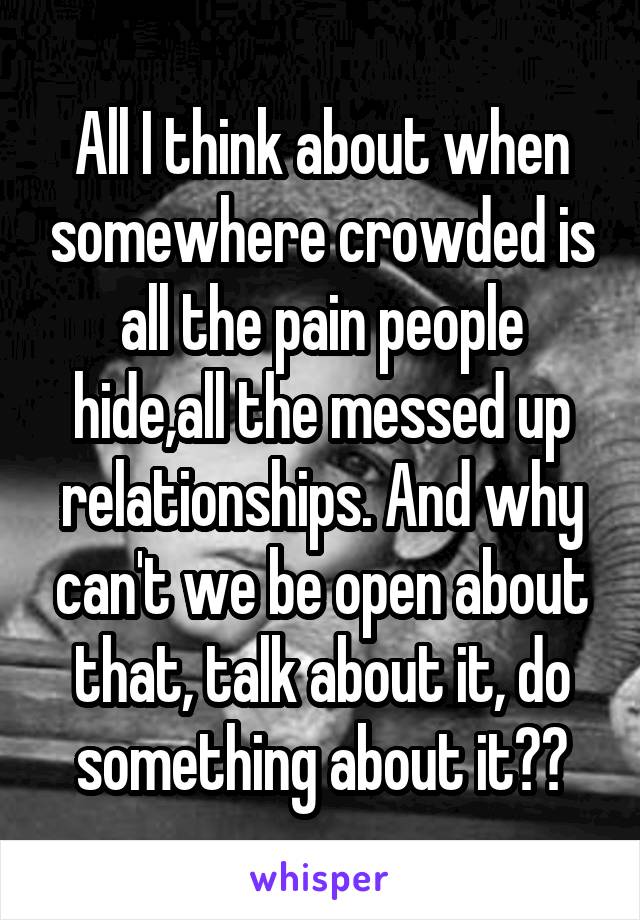 All I think about when somewhere crowded is all the pain people hide,all the messed up relationships. And why can't we be open about that, talk about it, do something about it??