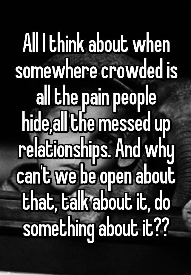 All I think about when somewhere crowded is all the pain people hide,all the messed up relationships. And why can't we be open about that, talk about it, do something about it??