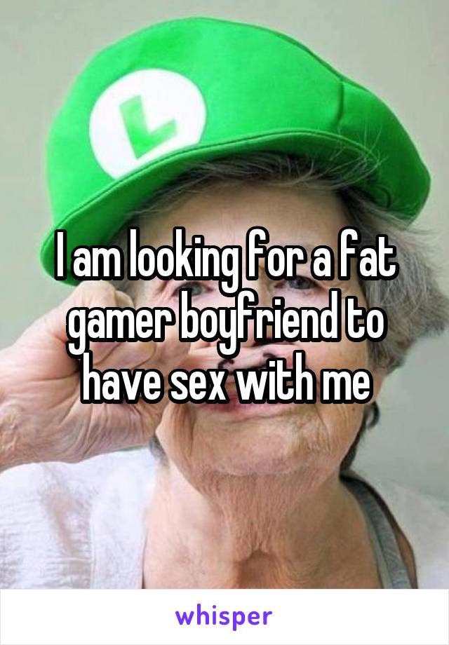 I am looking for a fat gamer boyfriend to have sex with me