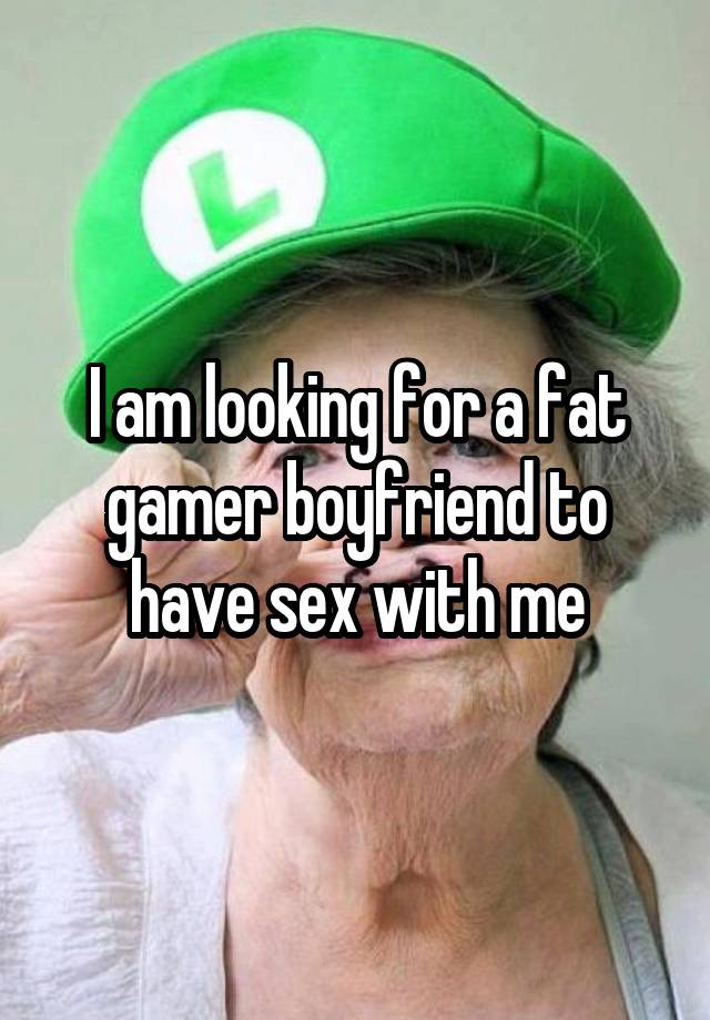 I am looking for a fat gamer boyfriend to have sex with me