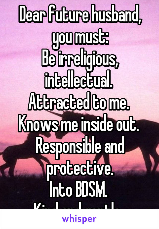 Dear future husband, you must:
Be irreligious, intellectual. 
Attracted to me. 
Knows me inside out. 
Responsible and protective.
Into BDSM. 
Kind and gentle. 