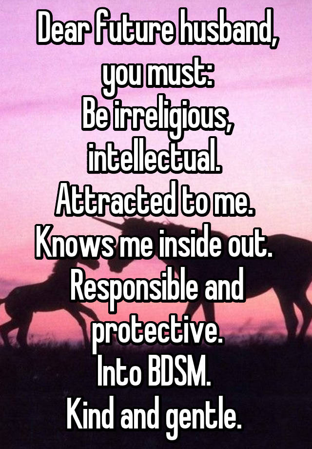 Dear future husband, you must:
Be irreligious, intellectual. 
Attracted to me. 
Knows me inside out. 
Responsible and protective.
Into BDSM. 
Kind and gentle. 