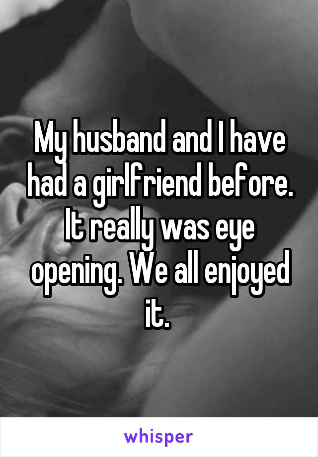 My husband and I have had a girlfriend before. It really was eye opening. We all enjoyed it. 