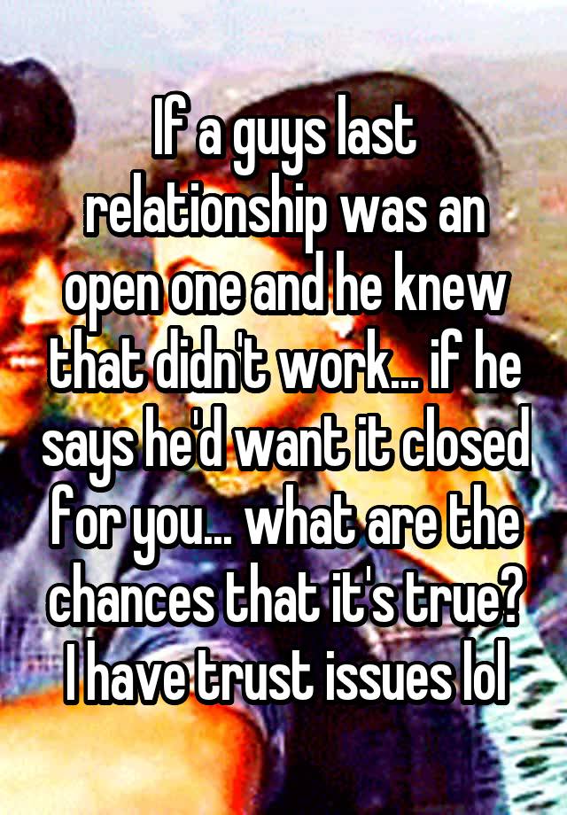 If a guys last relationship was an open one and he knew that didn't work... if he says he'd want it closed for you... what are the chances that it's true? I have trust issues lol