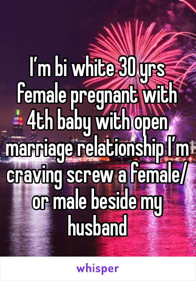 I’m bi white 30 yrs female pregnant with 4th baby with open marriage relationship I’m craving screw a female/or male beside my husband 