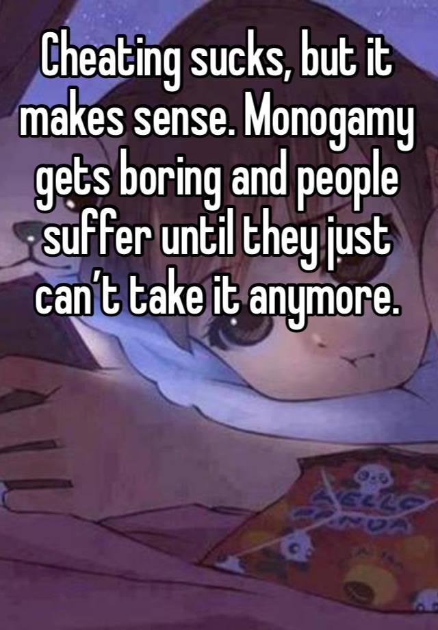 Cheating sucks, but it makes sense. Monogamy gets boring and people suffer until they just can’t take it anymore. 