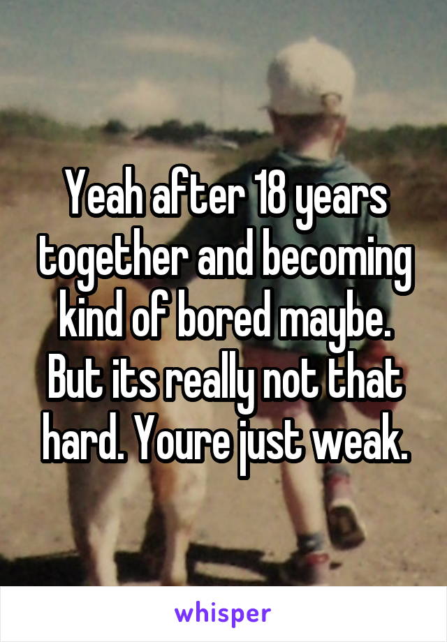 Yeah after 18 years together and becoming kind of bored maybe. But its really not that hard. Youre just weak.