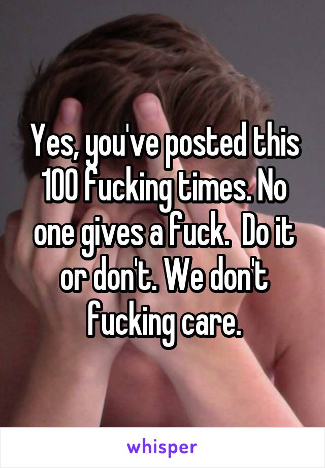 Yes, you've posted this 100 fucking times. No one gives a fuck.  Do it or don't. We don't fucking care.