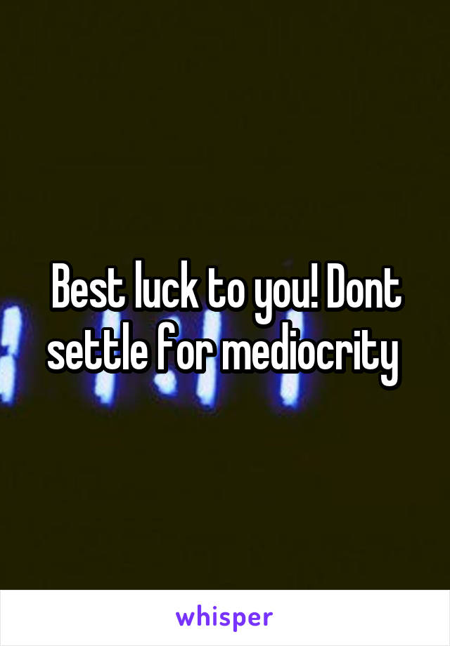 Best luck to you! Dont settle for mediocrity 