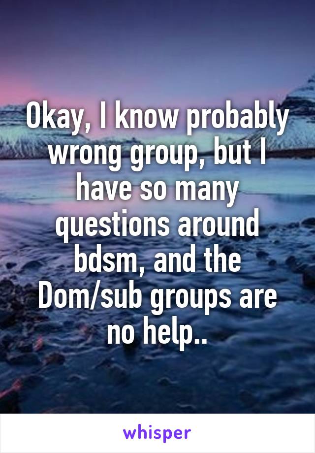 Okay, I know probably wrong group, but I have so many questions around bdsm, and the Dom/sub groups are no help..