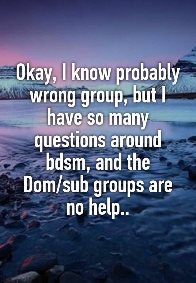 Okay, I know probably wrong group, but I have so many questions around bdsm, and the Dom/sub groups are no help..