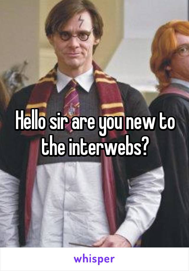 Hello sir are you new to the interwebs?