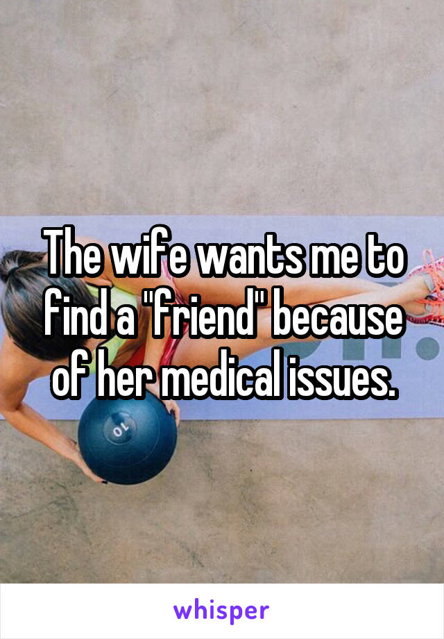 The wife wants me to find a "friend" because of her medical issues.