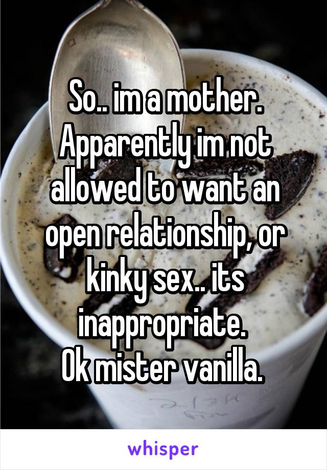 So.. im a mother. Apparently im not allowed to want an open relationship, or kinky sex.. its inappropriate. 
Ok mister vanilla. 