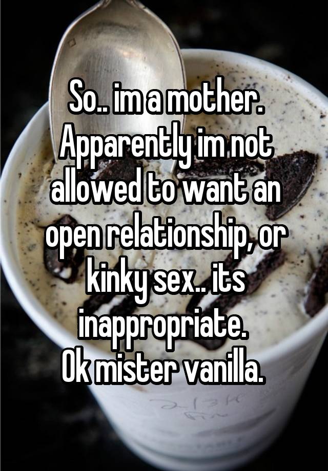 So.. im a mother. Apparently im not allowed to want an open relationship, or kinky sex.. its inappropriate. 
Ok mister vanilla. 