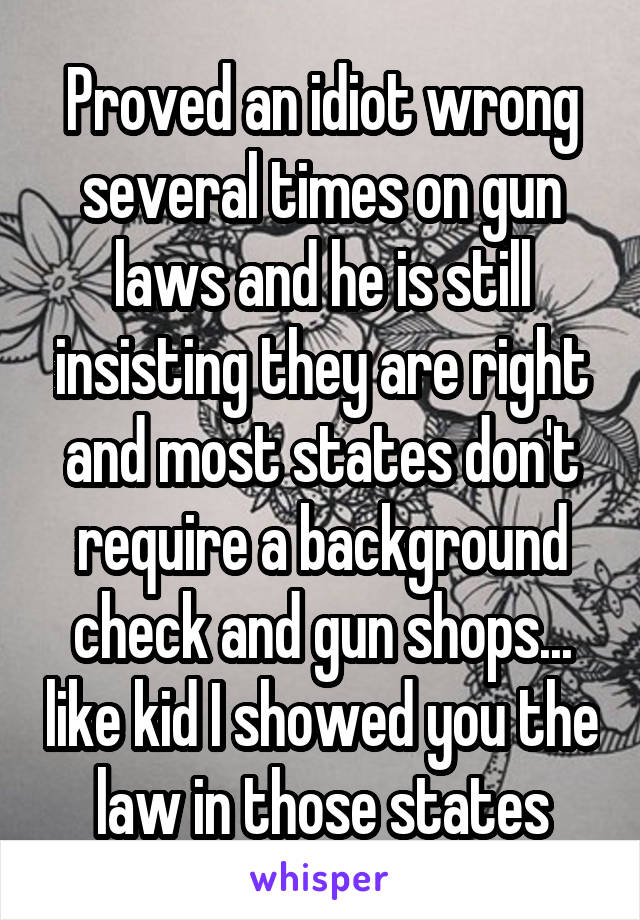 Proved an idiot wrong several times on gun laws and he is still insisting they are right and most states don't require a background check and gun shops... like kid I showed you the law in those states