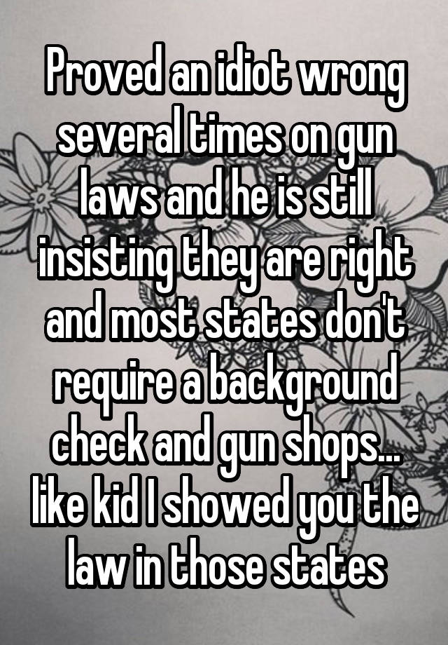 Proved an idiot wrong several times on gun laws and he is still insisting they are right and most states don't require a background check and gun shops... like kid I showed you the law in those states