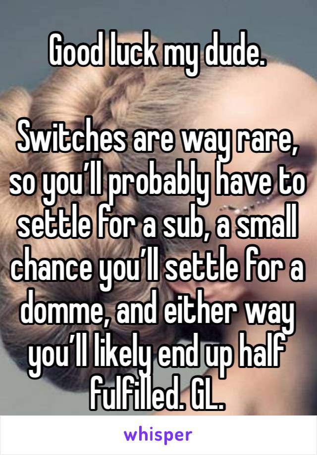 Good luck my dude. 

Switches are way rare, so you’ll probably have to settle for a sub, a small chance you’ll settle for a domme, and either way you’ll likely end up half fulfilled. GL. 