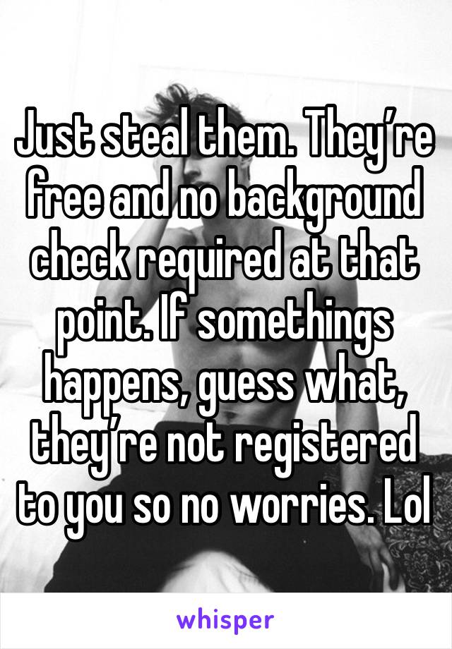 Just steal them. They’re free and no background check required at that point. If somethings happens, guess what, they’re not registered to you so no worries. Lol