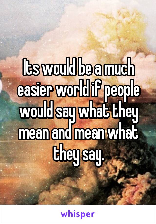 Its would be a much easier world if people would say what they mean and mean what they say.