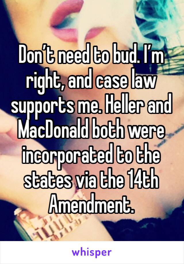 Don’t need to bud. I’m right, and case law supports me. Heller and MacDonald both were incorporated to the states via the 14th Amendment.