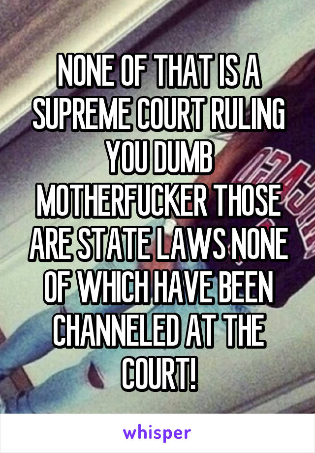 NONE OF THAT IS A SUPREME COURT RULING YOU DUMB MOTHERFUCKER THOSE ARE STATE LAWS NONE OF WHICH HAVE BEEN CHANNELED AT THE COURT!