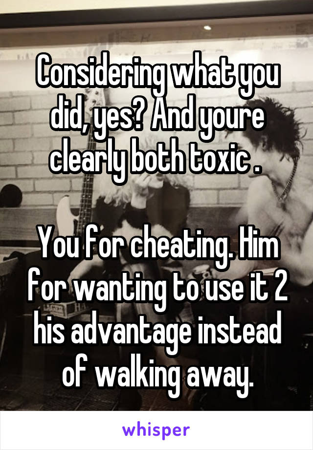 Considering what you did, yes? And youre clearly both toxic . 

You for cheating. Him for wanting to use it 2 his advantage instead of walking away.