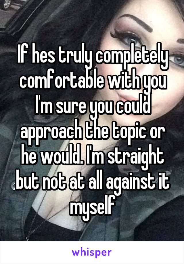 If hes truly completely comfortable with you I'm sure you could approach the topic or he would. I'm straight but not at all against it myself