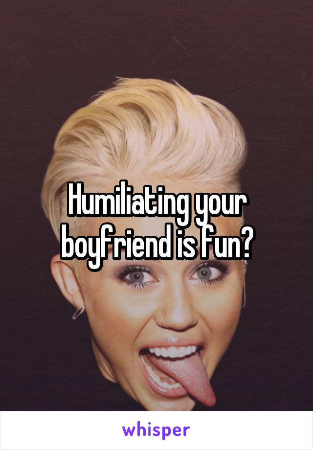 Humiliating your boyfriend is fun?