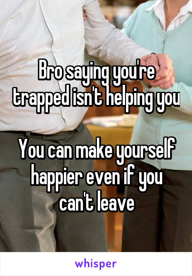 Bro saying you're trapped isn't helping you

You can make yourself happier even if you can't leave